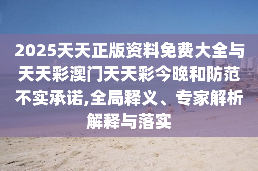 2025天天正版资料免费大全与天天彩澳门天天彩今晚和防范不实承诺,全局释义、专家解析解释与落实